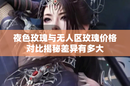 夜色玫瑰与无人区玫瑰价格对比揭秘差异有多大