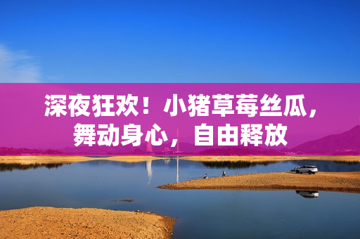 深夜狂欢！小猪草莓丝瓜，舞动身心，自由释放
