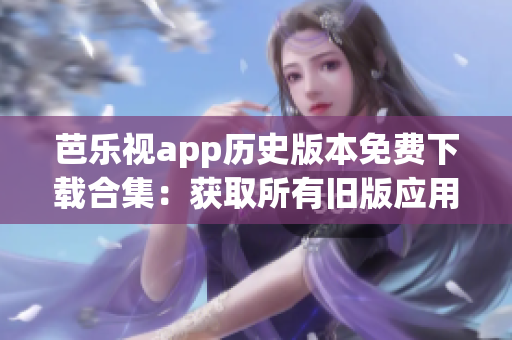 芭乐视app历史版本免费下载合集：获取所有旧版应用版本的完整指南