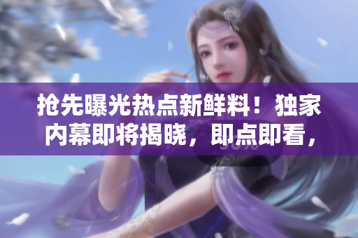 抢先曝光热点新鲜料！独家内幕即将揭晓，即点即看，精彩不容错过