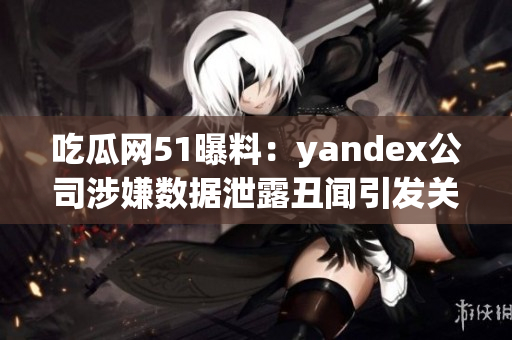 吃瓜网51曝料：yandex公司涉嫌数据泄露丑闻引发关注