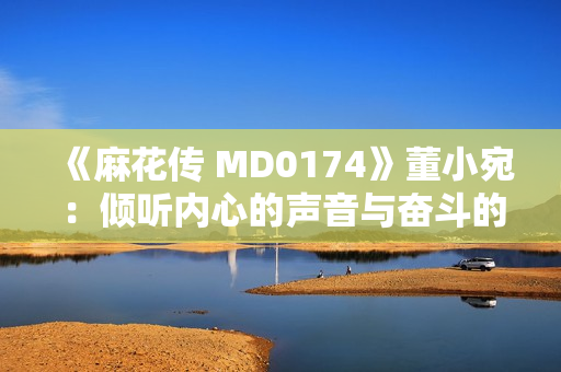 《麻花传 MD0174》董小宛：倾听内心的声音与奋斗的力量，敲响生命的华彩之门