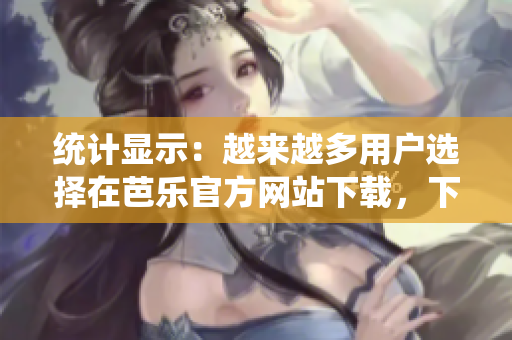 统计显示：越来越多用户选择在芭乐官方网站下载，下载量猛增！