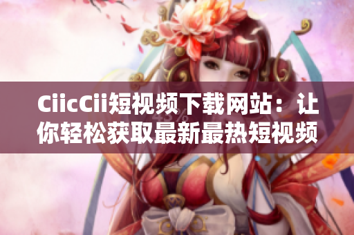 CiicCii短视频下载网站：让你轻松获取最新最热短视频