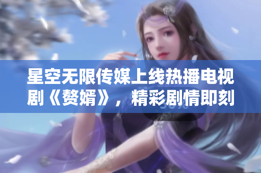 星空无限传媒上线热播电视剧《赘婿》，精彩剧情即刻观看