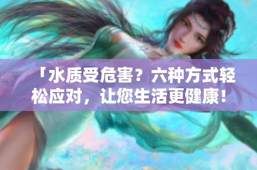 「水质受危害？六种方式轻松应对，让您生活更健康！」