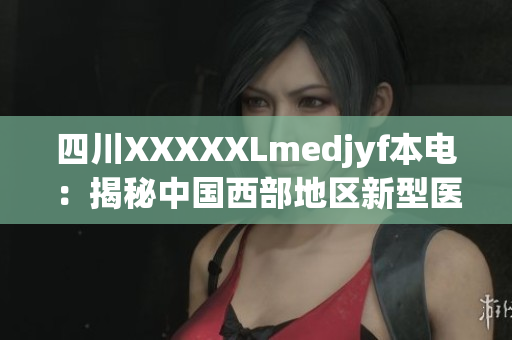 四川XXXXXLmedjyf本电：揭秘中国西部地区新型医疗中心的创新之路