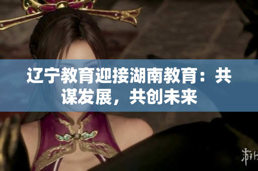 辽宁教育迎接湖南教育：共谋发展，共创未来