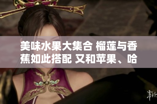 美味水果大集合 榴莲与香蕉如此搭配 又和苹果、哈密瓜、水蜜桃一起来大快朵颐