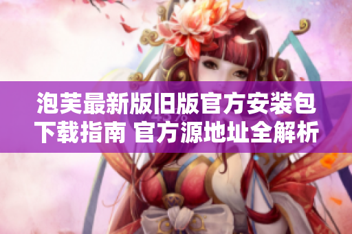 泡芙最新版旧版官方安装包下载指南 官方源地址全解析及下载方法
