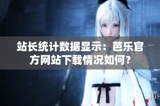 站长统计数据显示：芭乐官方网站下载情况如何？