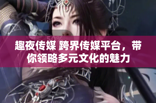 趣夜传媒 跨界传媒平台，带你领略多元文化的魅力