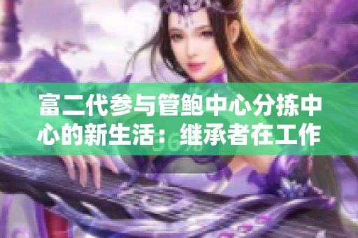 富二代参与管鲍中心分拣中心的新生活：继承者在工作中的探索和成长