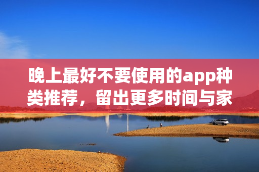 晚上最好不要使用的app种类推荐，留出更多时间与家人共度欢乐时光