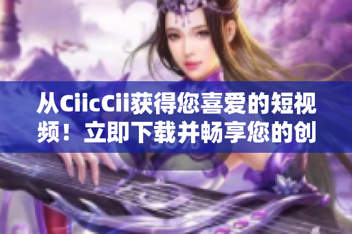 从CiicCii获得您喜爱的短视频！立即下载并畅享您的创意工坊