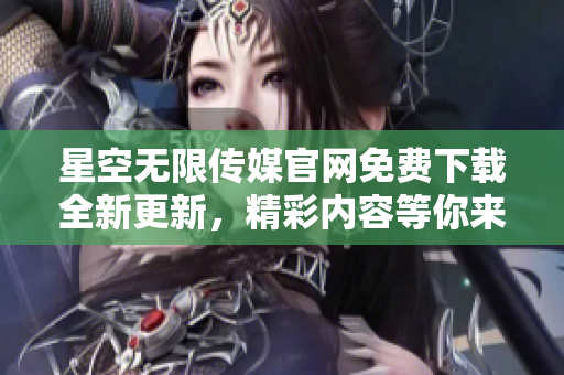 星空无限传媒官网免费下载全新更新，精彩内容等你来体验