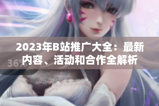 2023年B站推广大全：最新内容、活动和合作全解析