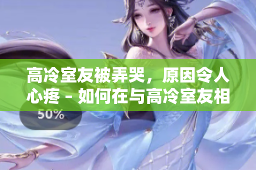 高冷室友被弄哭，原因令人心疼 – 如何在与高冷室友相处时避免伤害他们的方法