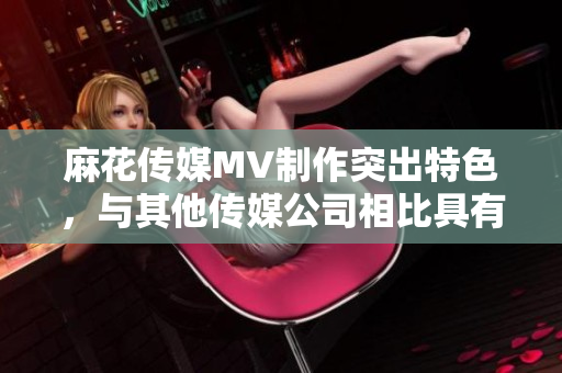 麻花传媒MV制作突出特色，与其他传媒公司相比具有何不同？