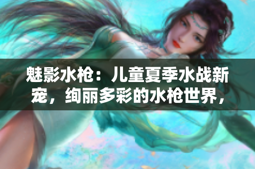 魅影水枪：儿童夏季水战新宠，绚丽多彩的水枪世界，让孩子尽情释放热情