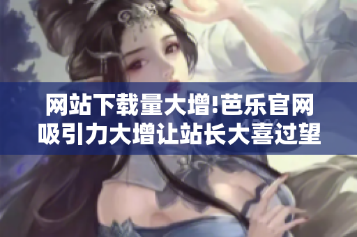网站下载量大增!芭乐官网吸引力大增让站长大喜过望