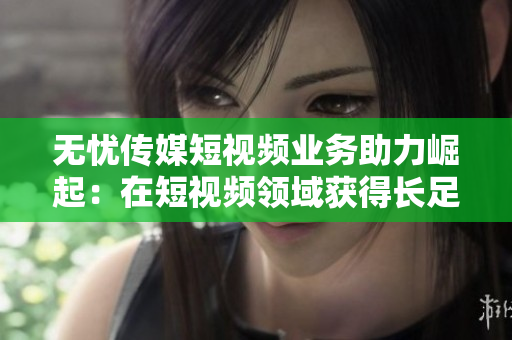 无忧传媒短视频业务助力崛起：在短视频领域获得长足进展