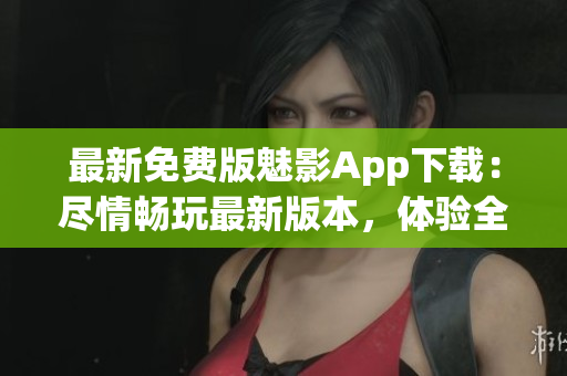 最新免费版魅影App下载：尽情畅玩最新版本，体验全新功能