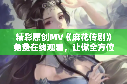 精彩原创MV《麻花传剧》免费在线观看，让你全方位体验精彩故事