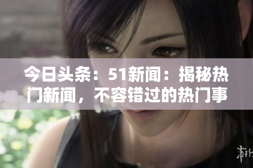 今日头条：51新闻：揭秘热门新闻，不容错过的热门事件