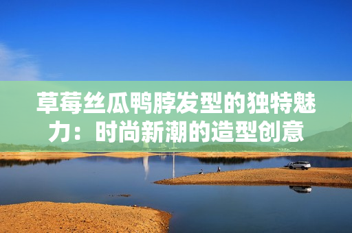 草莓丝瓜鸭脖发型的独特魅力：时尚新潮的造型创意