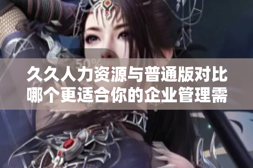 久久人力资源与普通版对比哪个更适合你的企业管理需求？