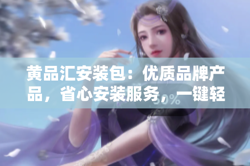 黄品汇安装包：优质品牌产品，省心安装服务，一键轻松解决装修烦恼