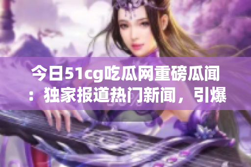 今日51cg吃瓜网重磅瓜闻：独家报道热门新闻，引爆社交平台热议，网友热切期待！