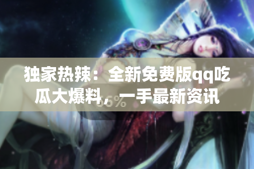 独家热辣：全新免费版qq吃瓜大爆料，一手最新资讯