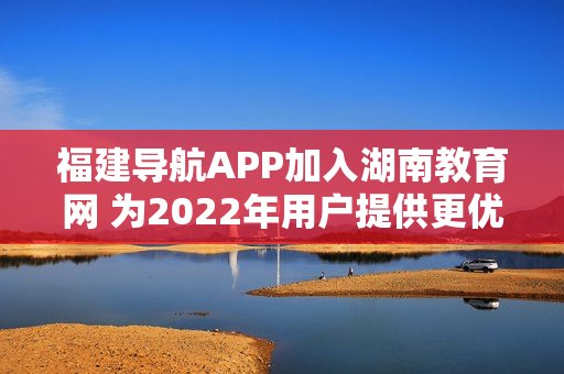 福建导航APP加入湖南教育网 为2022年用户提供更优质的教育资源和服务