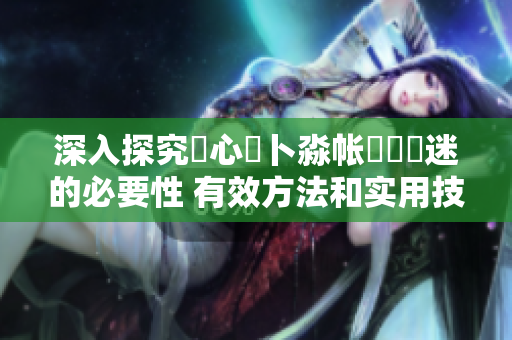 深入探究乀心髏卜淼帐孞乸孞迷的必要性 有效方法和实用技巧