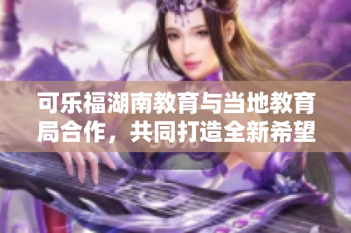 可乐福湖南教育与当地教育局合作，共同打造全新希望 新闻报道