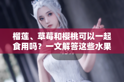 榴莲、草莓和樱桃可以一起食用吗？一文解答这些水果组合的美味与兼容性