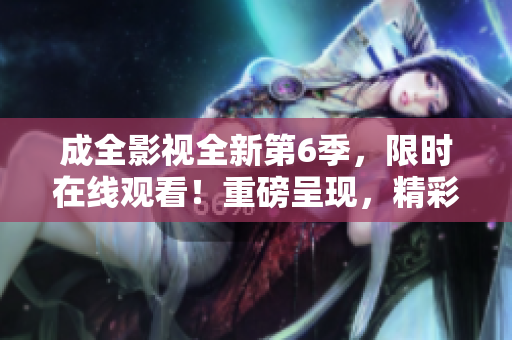 成全影视全新第6季，限时在线观看！重磅呈现，精彩不容错过！