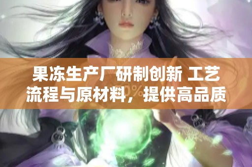 果冻生产厂研制创新 工艺流程与原材料，提供高品质新鲜果冻