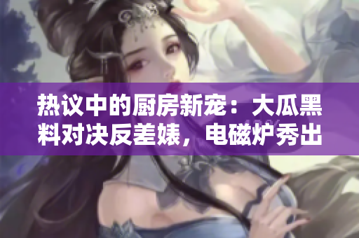 热议中的厨房新宠：大瓜黑料对决反差婊，电磁炉秀出异能