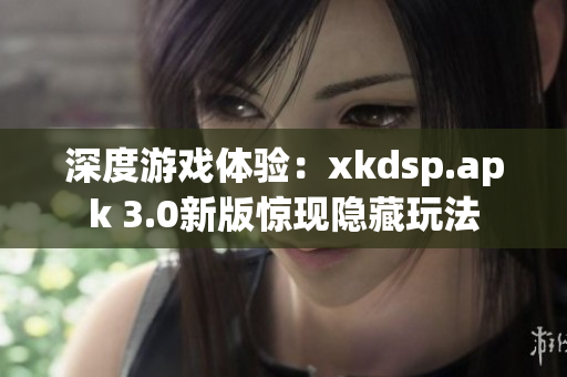 深度游戏体验：xkdsp.apk 3.0新版惊现隐藏玩法