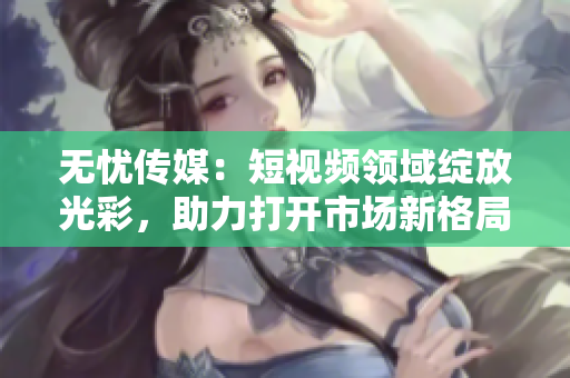 无忧传媒：短视频领域绽放光彩，助力打开市场新格局