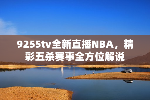 9255tv全新直播NBA，精彩五杀赛事全方位解说