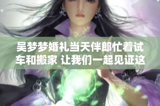 吴梦梦婚礼当天伴郎忙着试车和搬家 让我们一起见证这个特别的时刻