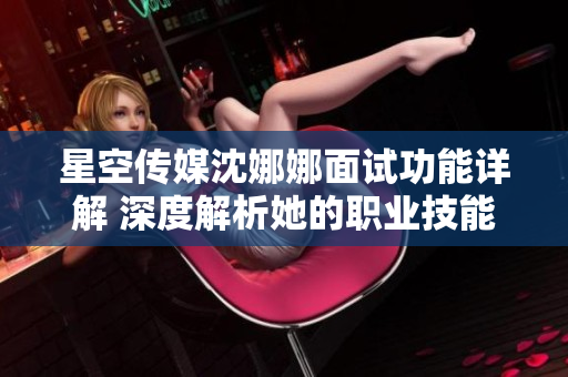 星空传媒沈娜娜面试功能详解 深度解析她的职业技能和工作经验
