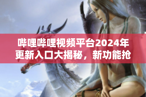 哔哩哔哩视频平台2024年更新入口大揭秘，新功能抢先体验