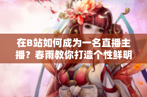 在B站如何成为一名直播主播？春雨教你打造个性鲜明的直播风格