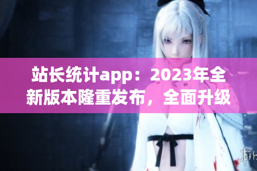 站长统计app：2023年全新版本隆重发布，全面升级用户体验