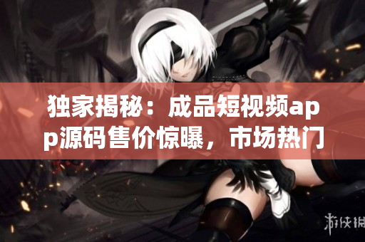 独家揭秘：成品短视频app源码售价惊曝，市场热门商品！